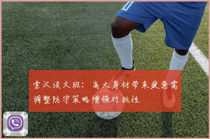 索汉谈文班：高大身材带来疲惫需调整防守策略增强对抗性