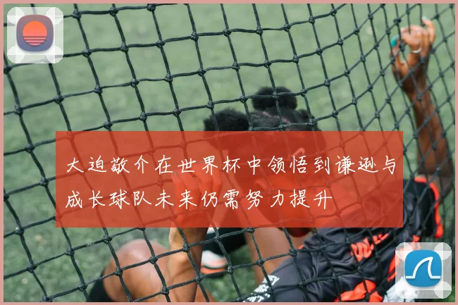 大迫敬介在世界杯中领悟到谦逊与成长球队未来仍需努力提升