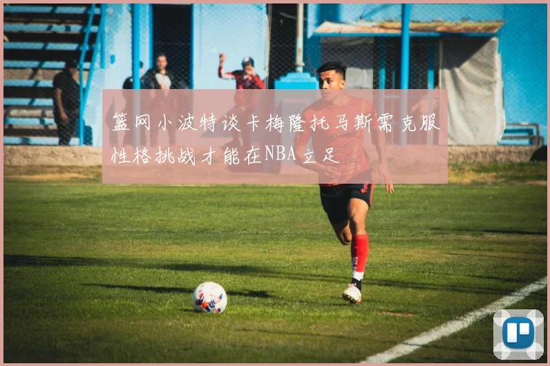 篮网小波特谈卡梅隆托马斯需克服性格挑战才能在NBA立足