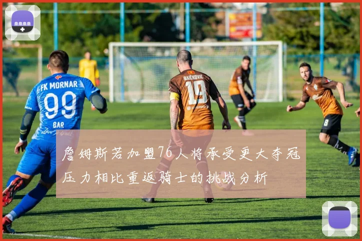 詹姆斯若加盟76人将承受更大夺冠压力相比重返骑士的挑战分析