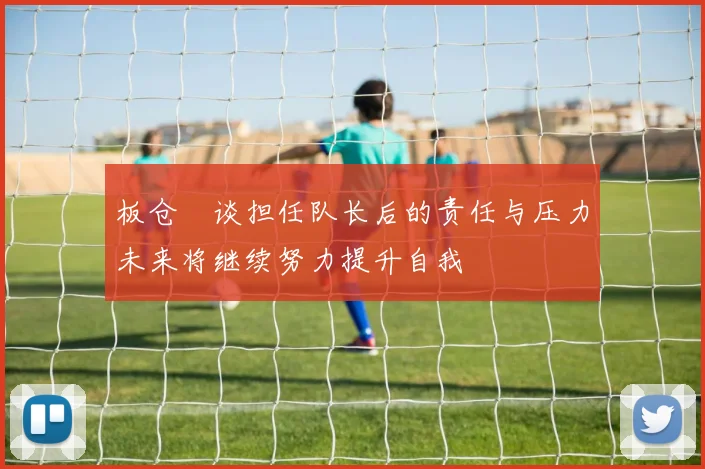 板仓滉谈担任队长后的责任与压力未来将继续努力提升自我