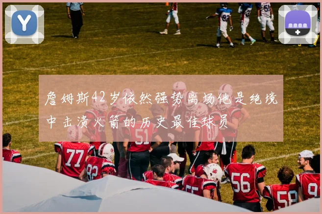 詹姆斯42岁依然强势离场他是绝境中击溃火箭的历史最佳球员