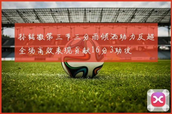孙铭徽第三节三分雨倾洒助力反超全场高效表现贡献16分3助攻