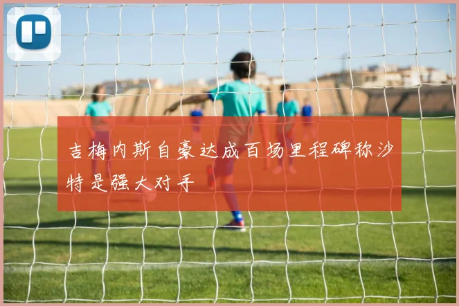 吉梅内斯自豪达成百场里程碑称沙特是强大对手