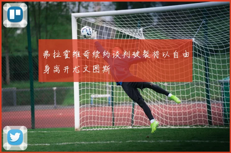 弗拉霍维奇续约谈判破裂将以自由身离开尤文图斯