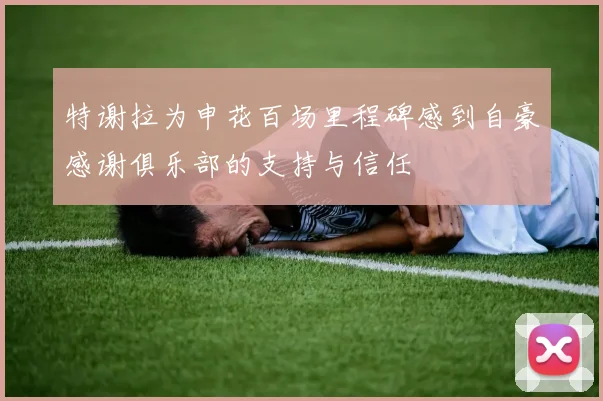特谢拉为申花百场里程碑感到自豪感谢俱乐部的支持与信任