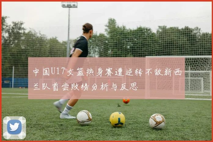 中国U17女篮热身赛遭逆转不敌新西兰队首尝败绩分析与反思