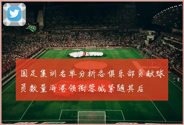 国足集训名单分析各俱乐部贡献球员数量海港领衔蓉城紧随其后
