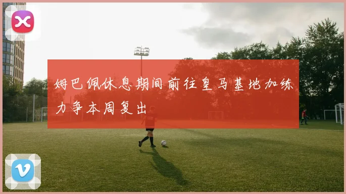 姆巴佩休息期间前往皇马基地加练力争本周复出