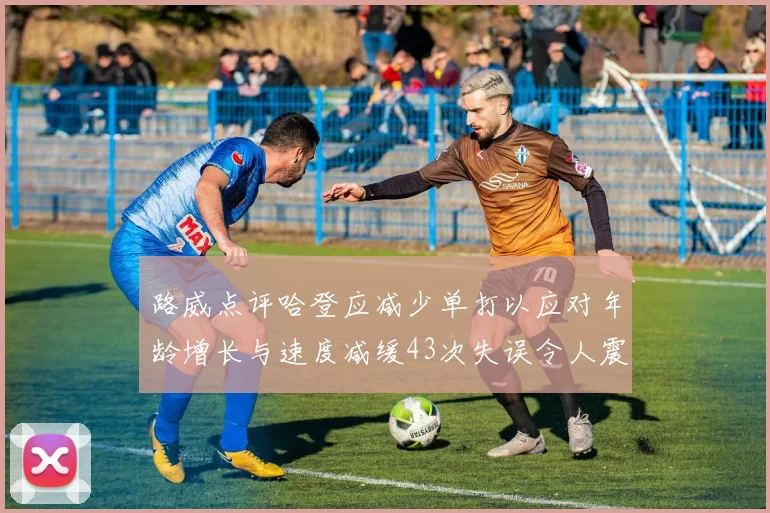 路威点评哈登应减少单打以应对年龄增长与速度减缓43次失误令人震惊