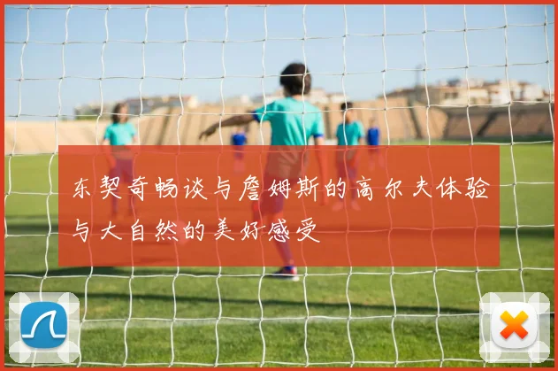 东契奇畅谈与詹姆斯的高尔夫体验与大自然的美好感受