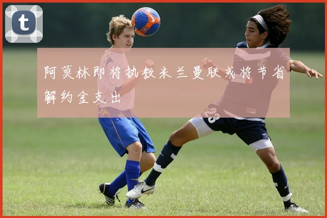 阿莫林即将执教米兰曼联或将节省解约金支出