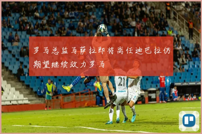罗马总监马萨拉即将离任迪巴拉仍期望继续效力罗马