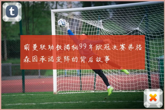 前曼联助教揭秘99年欧冠决赛弗格森因承诺变阵的背后故事