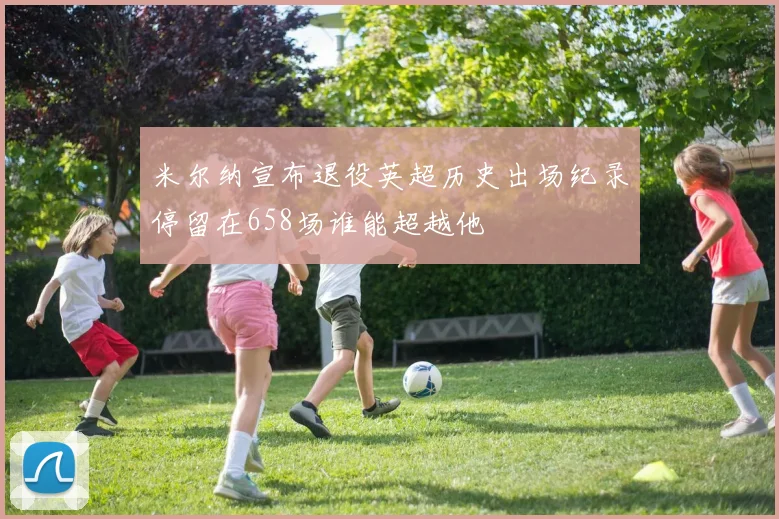 米尔纳宣布退役英超历史出场纪录停留在658场谁能超越他