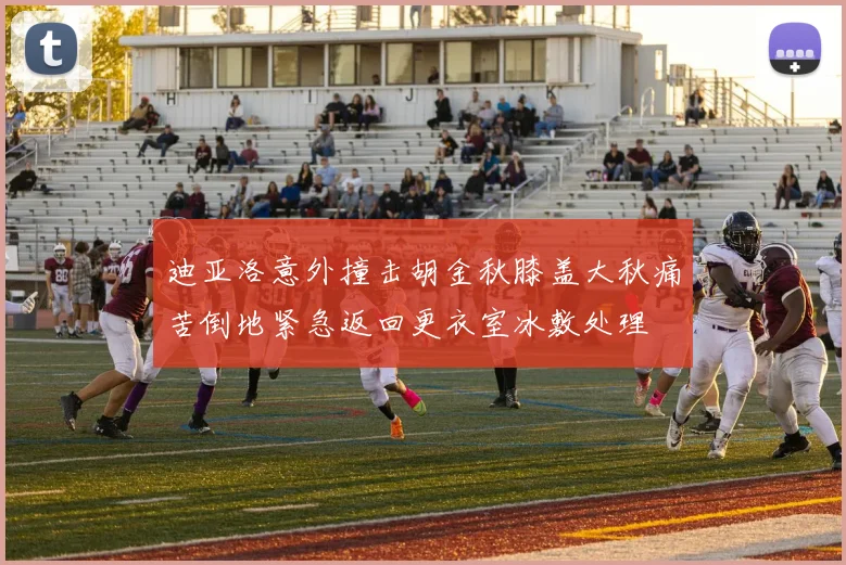 迪亚洛意外撞击胡金秋膝盖大秋痛苦倒地紧急返回更衣室冰敷处理