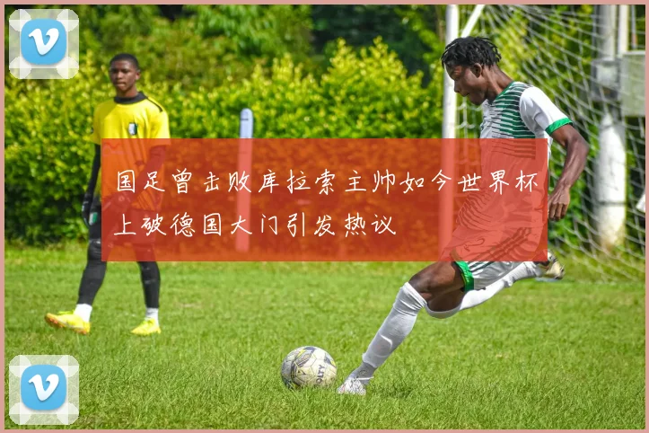 国足曾击败库拉索主帅如今世界杯上破德国大门引发热议