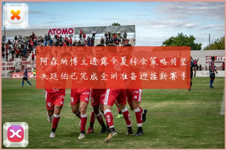 阿森纳博主透露今夏转会策略将坚决廷伯已完成全训准备迎接新赛季