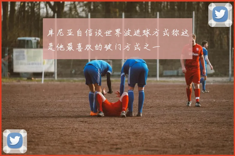 库尼亚自信谈世界波进球方式称这是他最喜欢的破门方式之一