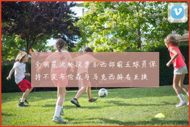 全明星次轮投票东西部前五球员保持不变布伦森与马克西排名互换