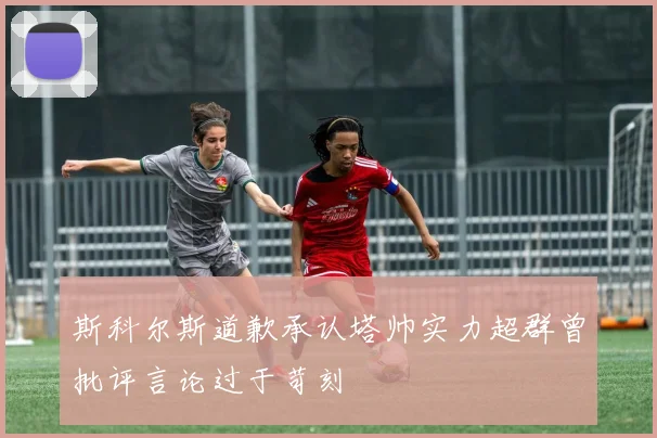 斯科尔斯道歉承认塔帅实力超群曾批评言论过于苛刻