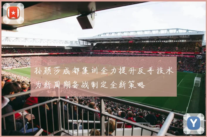 孙颖莎成都集训全力提升反手技术为新周期备战制定全新策略