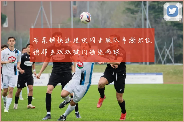 布莱顿快速进攻闪击狼队辛谢尔伍德邓克双双破门领先两球