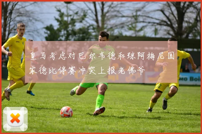 皇马考虑对巴尔韦德和琼阿梅尼国家德比停赛冲突上报老佛爷