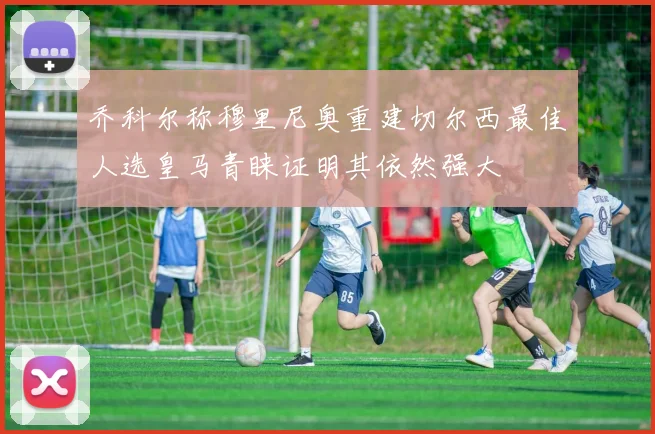 乔科尔称穆里尼奥重建切尔西最佳人选皇马青睐证明其依然强大